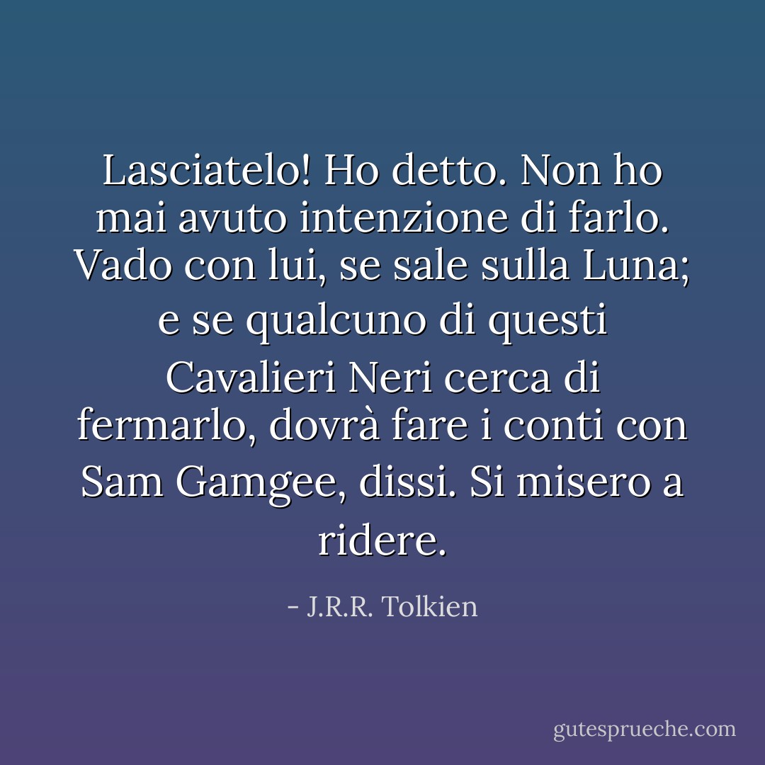 Lasciatelo! Ho detto. Non ho mai avuto intenzione di farlo. Vado con lui, se sale sulla Luna; e se qualcuno di questi Cavalieri Neri cerca di fermarlo, dovrà fare i conti con Sam Gamgee, dissi. Si misero a ridere. - J.R.R. Tolkien