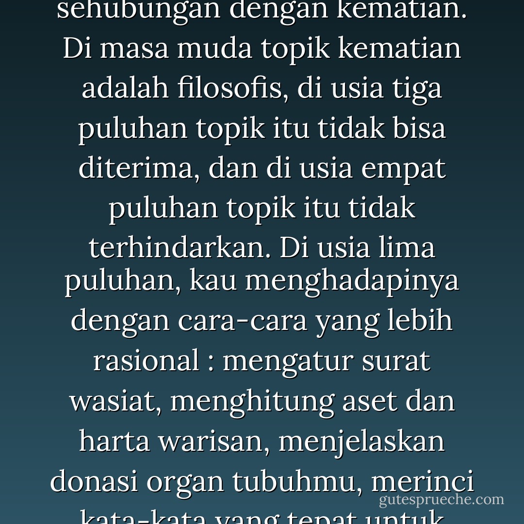 Kehidupan hanyalah ilusi yang harus kau lepaskan. Ketika makin tua, kau menyadari perubahan posisimu sehubungan dengan kematian. Di masa muda topik kematian adalah filosofis, di usia tiga puluhan topik itu tidak bisa diterima, dan di usia empat puluhan topik itu tidak terhindarkan. Di usia lima puluhan, kau menghadapinya dengan cara-cara yang lebih rasional : mengatur surat wasiat, menghitung aset dan harta warisan, menjelaskan donasi organ tubuhmu, merinci kata-kata yang tepat untuk surat wasiat. Kini di usia enam puluhan, kau kembali jadi filosofis. - Amy Tan