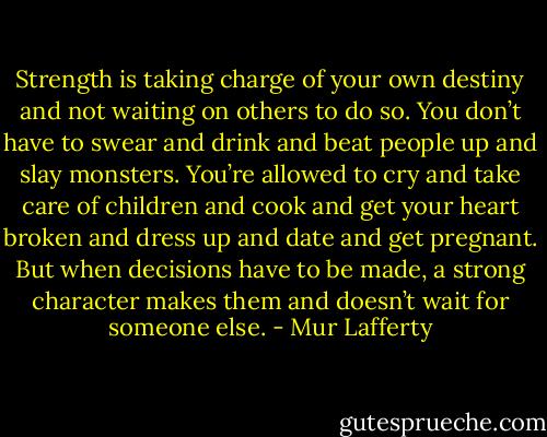 Strength is taking charge of your own destiny and not waiting on others to do so. You don’t have to swear and drink and beat people up and slay monsters. You’re allowed to cry and take care of children and cook and get your heart broken and dress up and date and get pregnant. But when decisions have to be made, a strong character makes them and doesn’t wait for someone else. - Mur Lafferty
