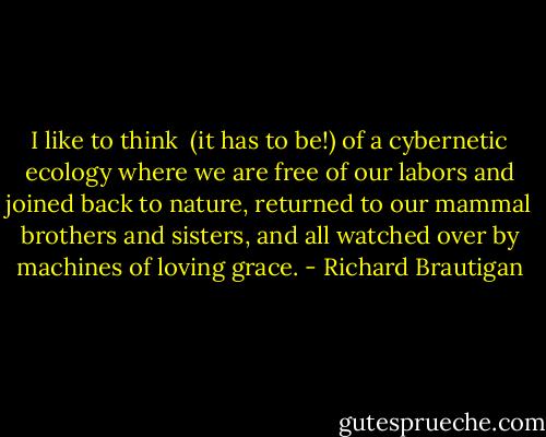 I like to think<br /> (it has to be!)<br />of a cybernetic ecology<br />where we are free of our labors<br />and joined back to nature,<br />returned to our mammal<br />brothers and sisters,<br />and all watched over<br />by machines of loving grace. - Richard Brautigan
