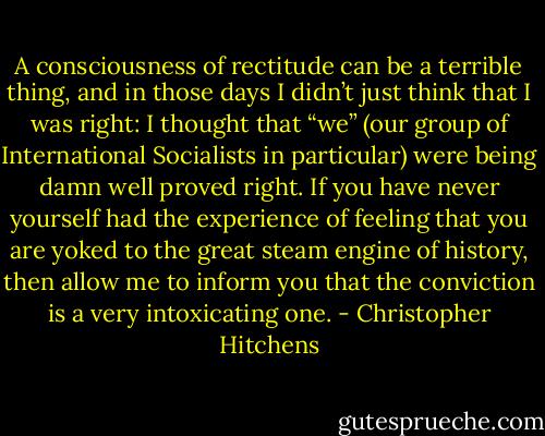 A consciousness of rectitude can be a terrible thing, and in those days I didn’t just think that I was right: I thought that “we” (our group of International Socialists in particular) were being damn well proved right. If you have never yourself had the experience of feeling that you are yoked to the great steam engine of history, then allow me to inform you that the conviction is a very intoxicating one. - Christopher Hitchens