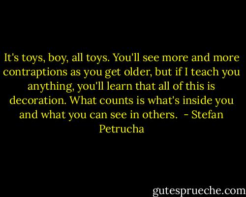 It's toys, boy, all toys. You'll see more and more contraptions as you get older, but if I teach you anything, you'll learn that all of this is decoration. What counts is what's inside you and what you can see in others.  - Stefan Petrucha