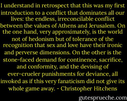 I understand in retrospect that this was my first introduction to a conflict that dominates all our lives: the endless, irreconcilable conflict between the values of Athens and Jerusalem. On the one hand, very approximately, is the world not of hedonism but of tolerance of the recognition that sex and love have their ironic and perverse dimensions. On the other is the stone-faced demand for continence, sacrifice, and conformity, and the devising of ever-crueler punishments for deviance, all invoked as if this very fanaticism did not give its whole game away. - Christopher Hitchens