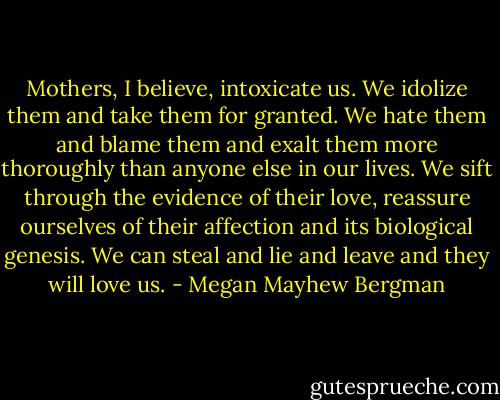 Mothers, I believe, intoxicate us. We idolize them and take them for granted. We hate them and blame them and exalt them more thoroughly than anyone else in our lives. We sift through the evidence of their love, reassure ourselves of their affection and its biological genesis. We can steal and lie and leave and they will love us. - Megan Mayhew Bergman