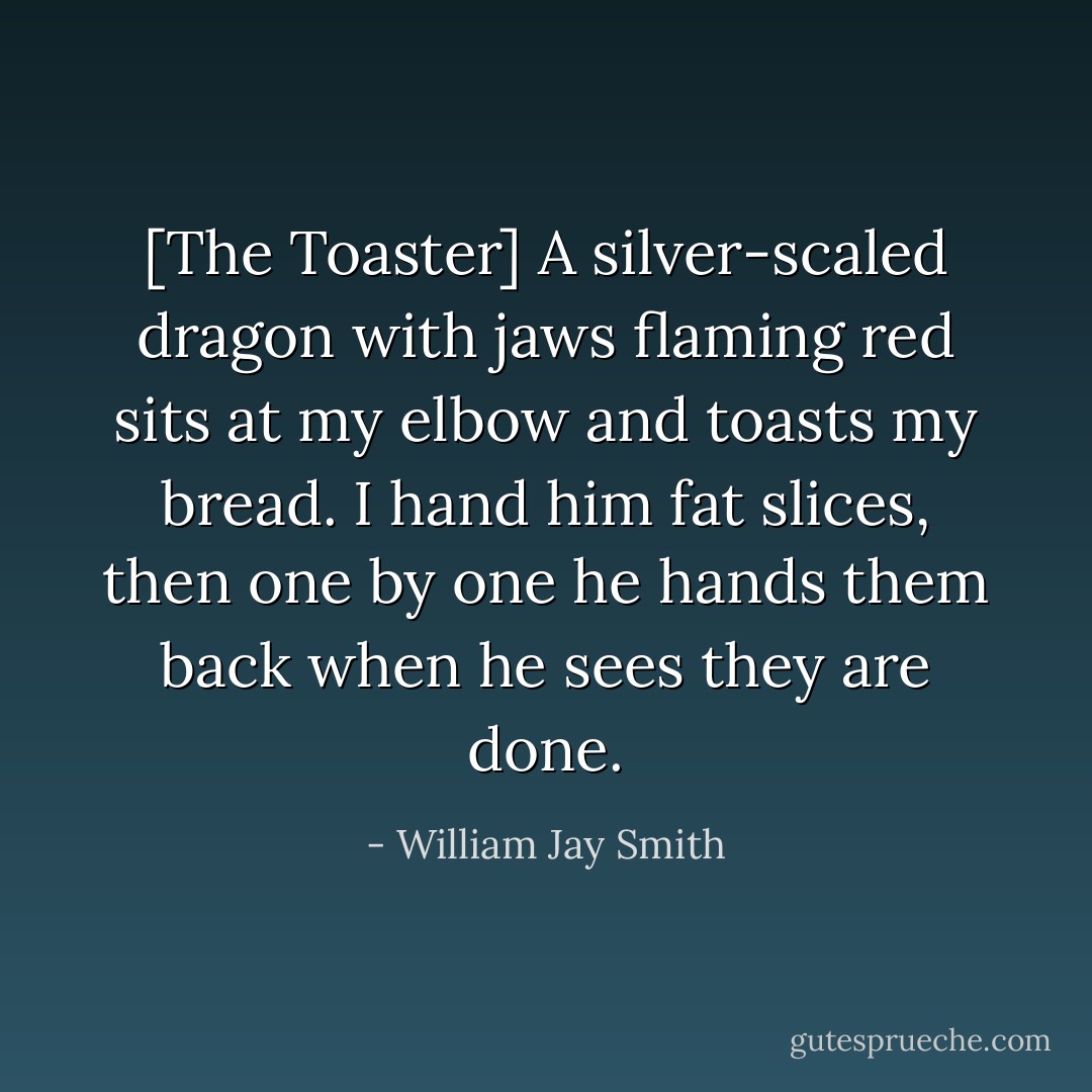 [The Toaster]<br />A silver-scaled dragon with jaws flaming red<br />sits at my elbow and toasts my bread.<br />I hand him fat slices, then one by one<br />he hands them back when he sees they are done. - William Jay Smith