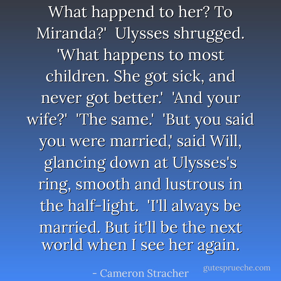 What happend to her? To Miranda?'<br /><br />Ulysses shrugged. 'What happens to most children. She got sick, and never got better.'<br /><br />'And your wife?'<br /><br />'The same.'<br /><br />'But you said you were married,' said Will, glancing down at Ulysses's ring, smooth and lustrous in the half-light.<br /><br />'I'll always be married. But it'll be the next world when I see her again. - Cameron Stracher