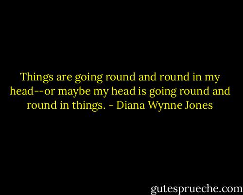 Things are going round and round in my head--or maybe my head is going round and round in things. - Diana Wynne Jones