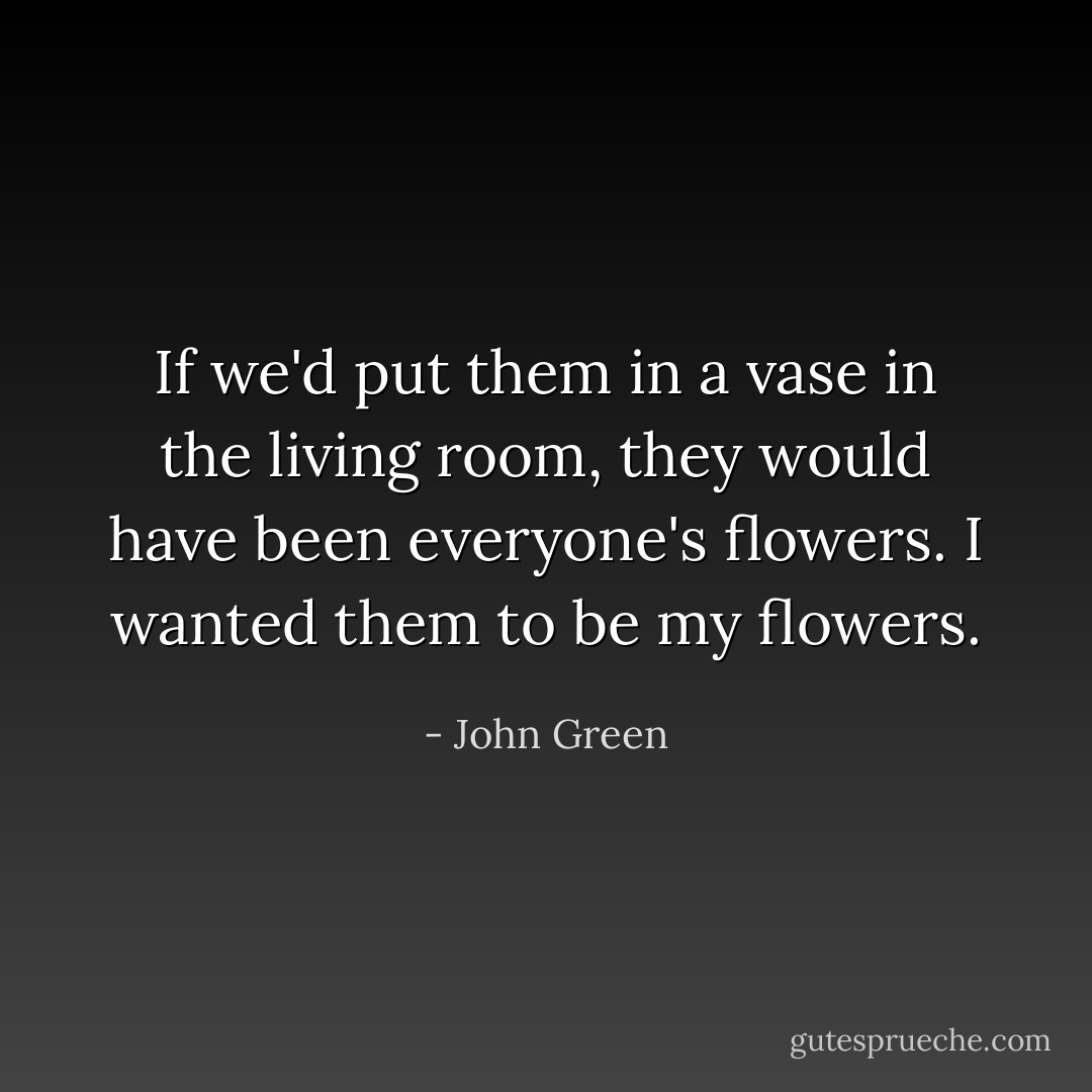 If we'd put them in a vase in the living room, they would have been everyone's flowers. I wanted them to be my flowers. - John Green