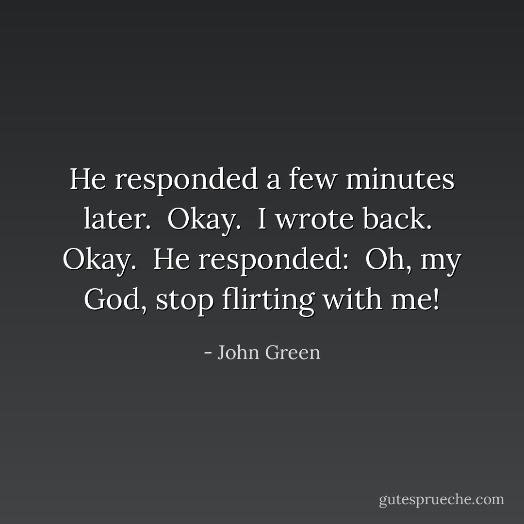 He responded a few minutes later.<br /><br />Okay.<br /><br />I wrote back.<br /><br />Okay.<br /><br />He responded:<br /><br />Oh, my God, stop flirting with me! - John Green