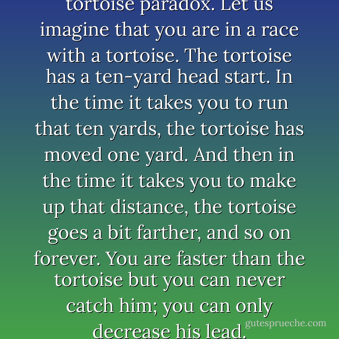 So Zeno is most famous for his tortoise paradox. Let us imagine that you are in a race with a tortoise. The tortoise has a ten-yard head start. In the time it takes you to run that ten yards, the tortoise has moved one yard. And then in the time it takes you to make up that distance, the tortoise goes a bit farther, and so on forever. You are faster than the tortoise but you can never catch him; you can only decrease his lead. - John Green