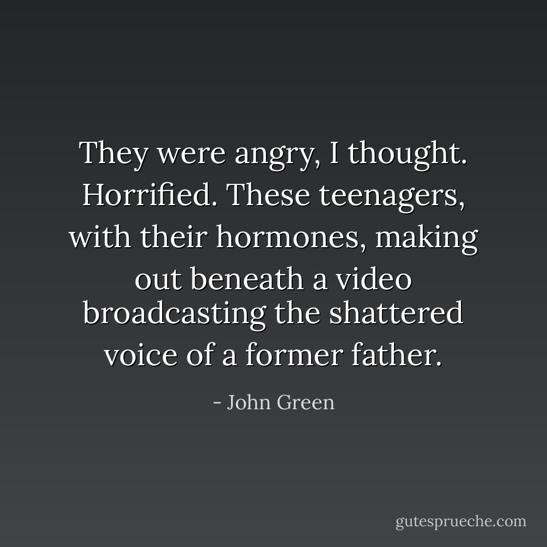 They were angry, I thought. Horrified. These teenagers, with their hormones, making out beneath a video broadcasting the shattered voice of a former father. - John Green