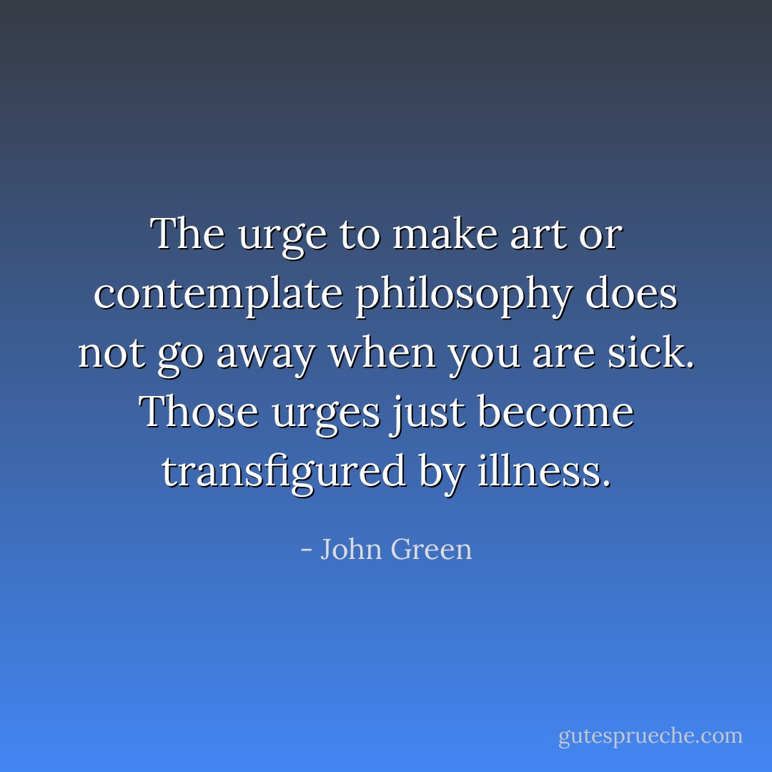 The urge to make art or contemplate philosophy does not go away when you are sick. Those urges just become transfigured by illness. - John Green
