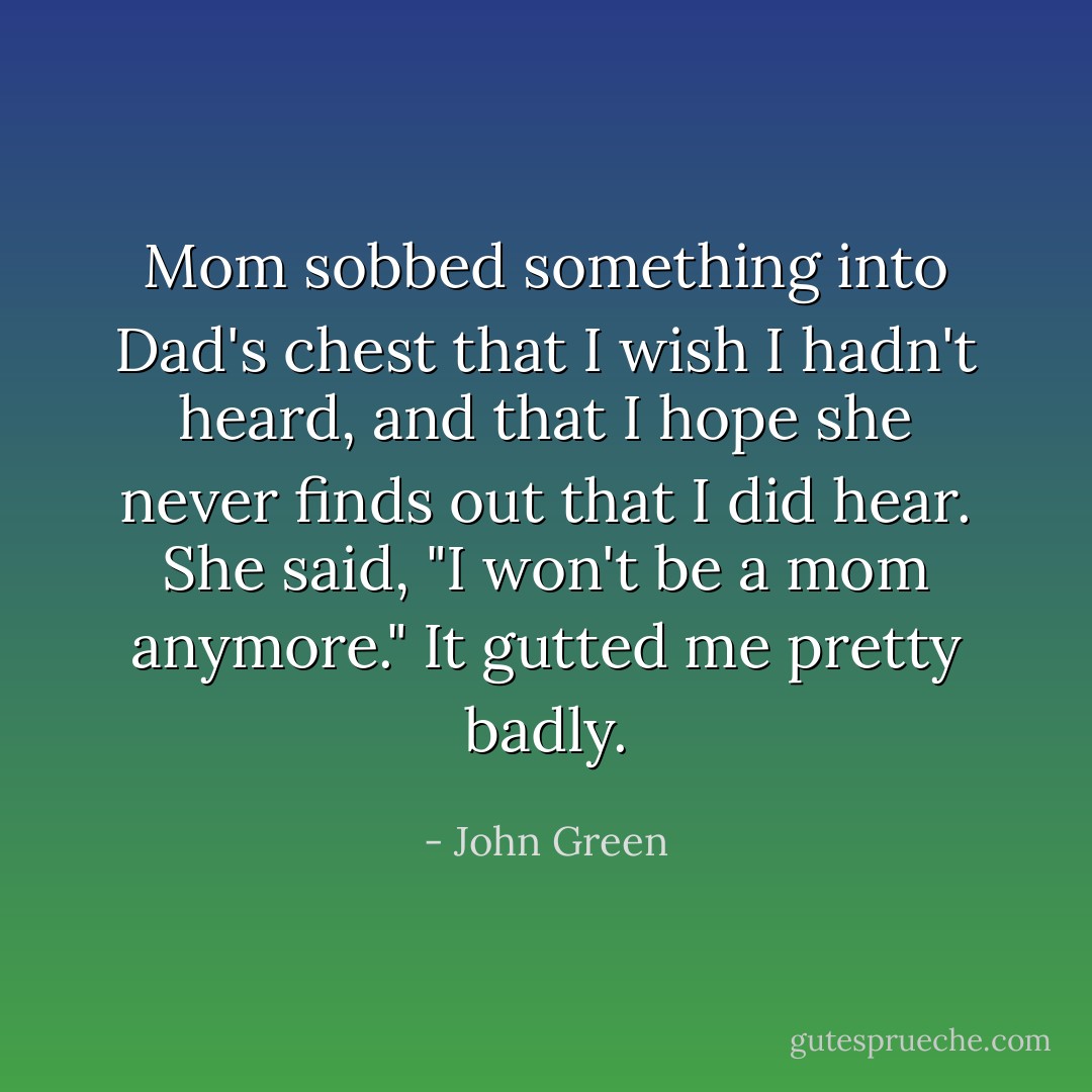Mom sobbed something into Dad's chest that I wish I hadn't heard, and that I hope she never finds out that I did hear. She said, "I won't be a mom anymore." It gutted me pretty badly. - John Green