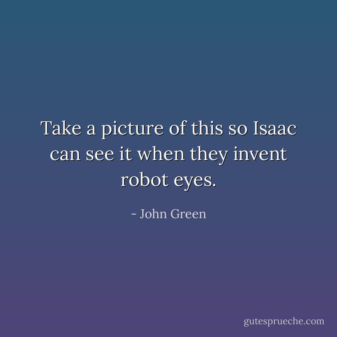 Take a picture of this so Isaac can see it when they invent robot eyes. - John Green