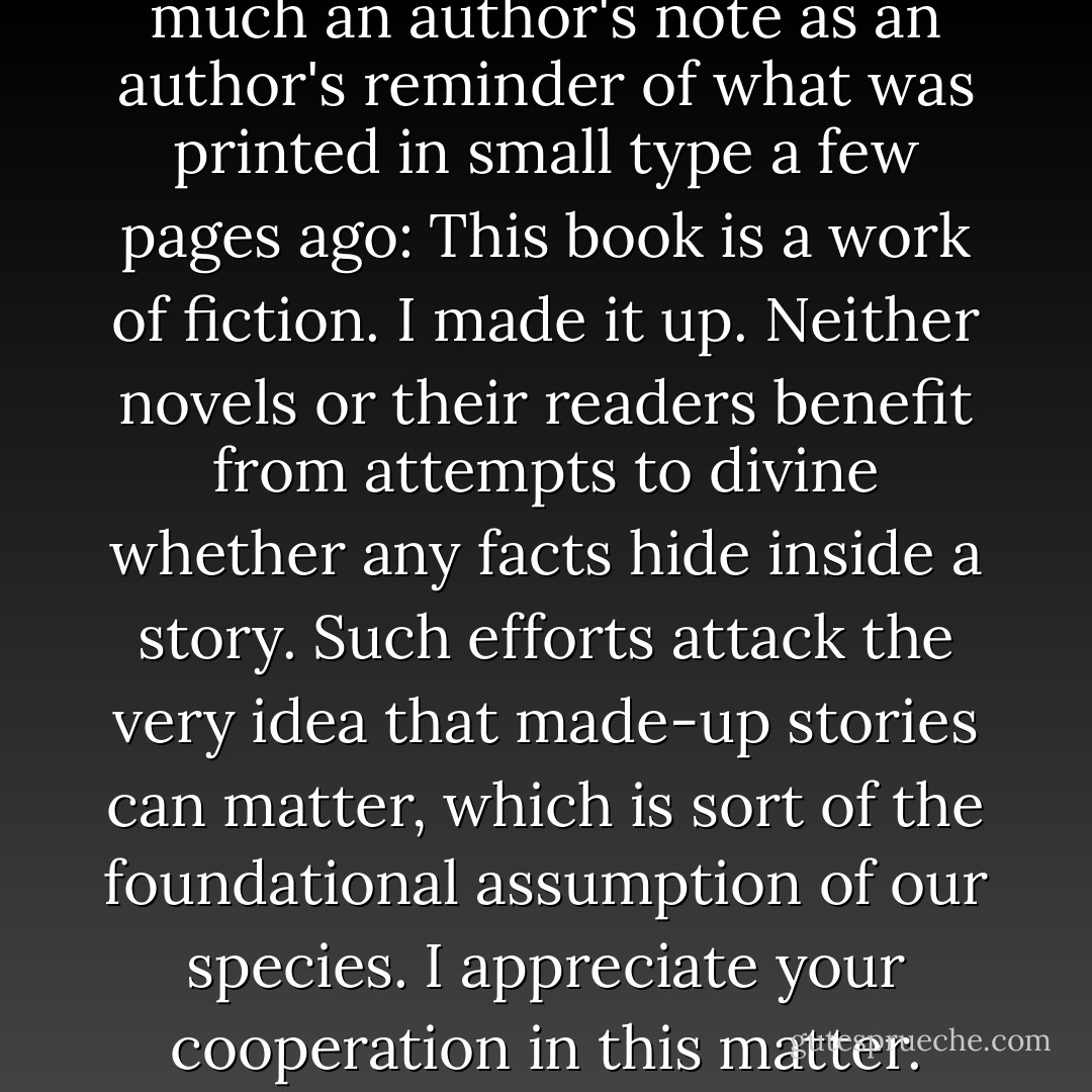 Author's Note<br />This is not so much an author's note as an author's reminder of what was printed in small type a few pages ago: This book is a work of fiction. I made it up.<br />Neither novels or their readers benefit from attempts to divine whether any facts hide inside a story. Such efforts attack the very idea that made-up stories can matter, which is sort of the foundational assumption of our species.<br />I appreciate your cooperation in this matter. - John Green