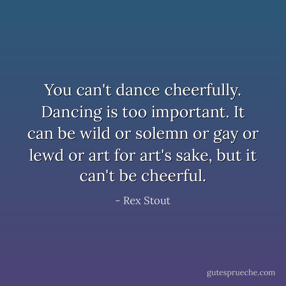 You can't dance cheerfully. Dancing is too important. It can be wild or solemn or gay or lewd or art for art's sake, but it can't be cheerful. - Rex Stout