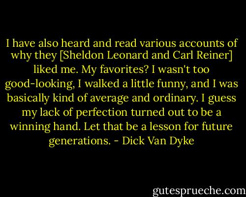 I have also heard and read various accounts of why they [Sheldon Leonard and Carl Reiner] liked me. My favorites? I wasn't too good-looking, I walked a little funny, and I was basically kind of average and ordinary. I guess my lack of perfection turned out to be a winning hand. Let that be a lesson for future generations. - Dick Van Dyke