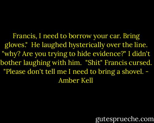 Francis, I need to borrow your car. Bring gloves."<br /><br />He laughed hysterically over the line. "why? Are you trying to hide evidence?" I didn't bother laughing with him.<br /><br />"Shit" Francis cursed. "Please don't tell me I need to bring a shovel. - Amber Kell
