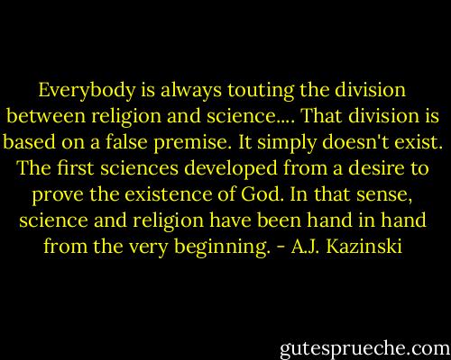 Everybody is always touting the division between religion and science.... That division is based on a false premise. It simply doesn't exist. The first sciences developed from a desire to prove the existence of God. In that sense, science and religion have been hand in hand from the very beginning. - A.J. Kazinski