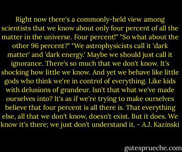 Right now there's a commonly-held view among scientists that we know about only four percent of all the matter in the universe. Four percent!"<br />"So what about the other 96 percent?"<br />"We astrophysicists call it 'dark matter' and 'dark energy.' Maybe we should just call it ignorance. There's so much that we don't know. It's shocking how little we know. And yet we behave like little gods who think we're in control of everything. Like kids with delusions of grandeur. Isn't that what we've made ourselves into? It's as if we're trying to make ourselves believe that four percent is all there is. That everything else, all that we don't know, doesn't exist. But it does. We know it's there; we just don't understand it. - A.J. Kazinski
