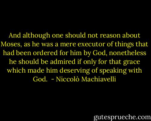 And although one should not reason about Moses, as he was a mere executor of things that had been ordered for him by God, nonetheless he should be admired if only for that grace which made him deserving of speaking with God.  - Niccolò Machiavelli