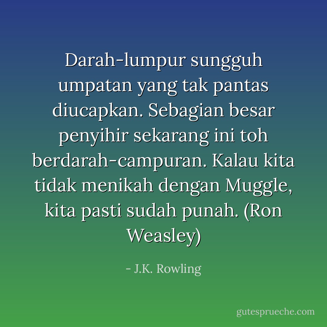 Darah-lumpur sungguh umpatan yang tak pantas diucapkan. Sebagian besar penyihir sekarang ini toh berdarah-campuran. Kalau kita tidak menikah dengan Muggle, kita pasti sudah punah. (Ron Weasley) - J.K. Rowling