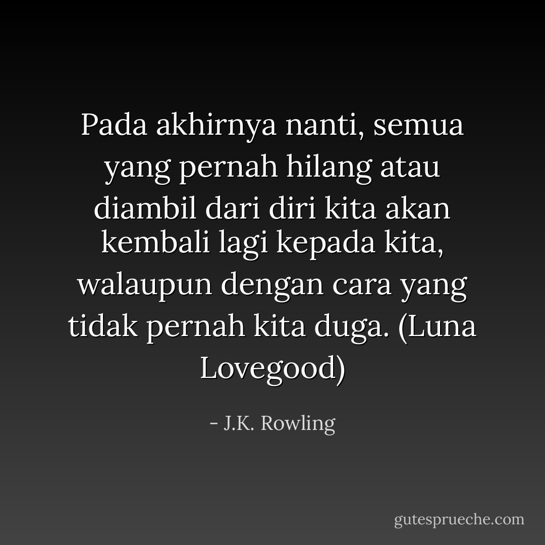 Pada akhirnya nanti, semua yang pernah hilang atau diambil dari diri kita akan kembali lagi kepada kita, walaupun dengan cara yang tidak pernah kita duga. (Luna Lovegood) - J.K. Rowling