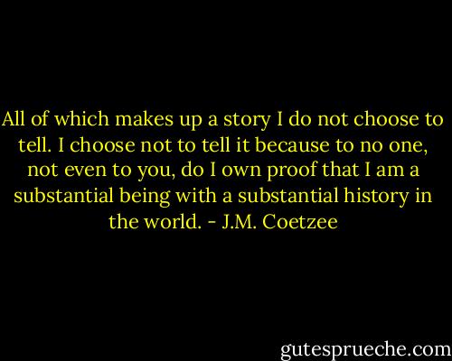 All of which makes up a story I do not choose to tell. I choose not to tell it because to no one, not even to you, do I own proof that I am a substantial being with a substantial history in the world. - J.M. Coetzee