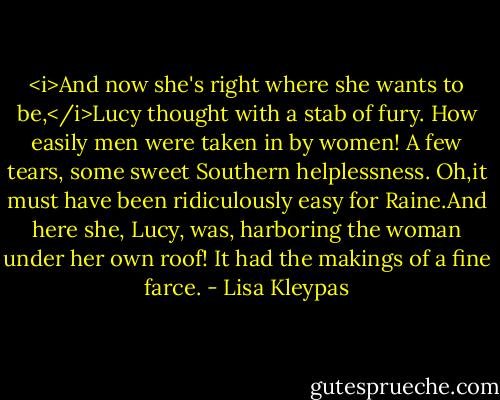 <i>And now she's right where she wants to be,</i>Lucy thought with a stab of fury. How easily men were taken in by women! A few tears, some sweet Southern helplessness. Oh,it must have been ridiculously easy for Raine.And here she, Lucy, was, harboring the woman under her own roof! It had the makings of a fine farce. - Lisa Kleypas