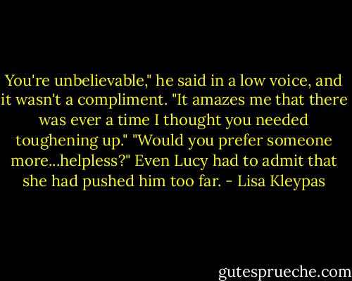 You're unbelievable," he said in a low voice, and it wasn't a compliment. "It amazes me that there was ever a time I thought you needed toughening up."<br />"Would you prefer someone more...helpless?"<br />Even Lucy had to admit that she had pushed him too far. - Lisa Kleypas
