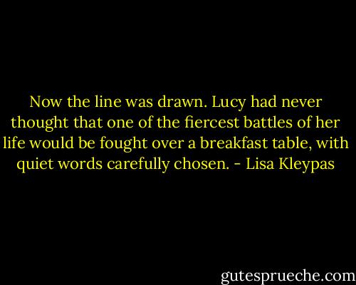 Now the line was drawn. Lucy had never thought that one of the fiercest battles of her life would be fought over a breakfast table, with quiet words carefully chosen. - Lisa Kleypas