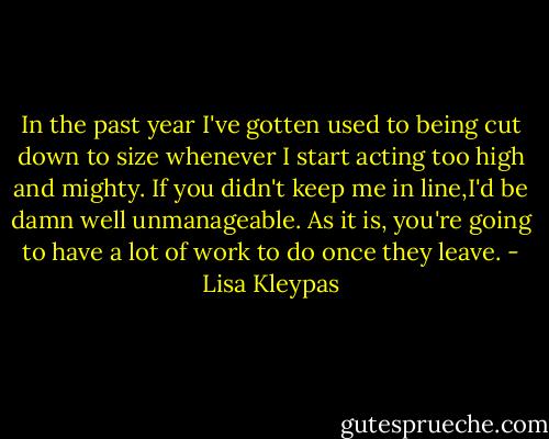 In the past year I've gotten used to being cut down to size whenever I start acting too high and mighty. If you didn't keep me in line,I'd be damn well unmanageable. As it is, you're going to have a lot of work to do once they leave. - Lisa Kleypas