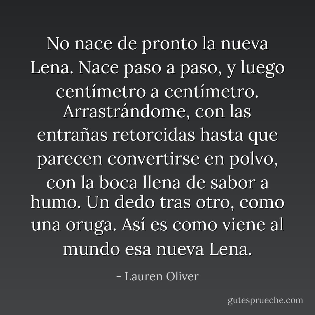 No nace de pronto la nueva Lena.<br />Nace paso a paso, y luego centímetro a centímetro.<br />Arrastrándome, con las entrañas retorcidas hasta que parecen convertirse en polvo, con la boca llena de sabor a humo.<br />Un dedo tras otro, como una oruga.<br />Así es como viene al mundo esa nueva Lena. - Lauren Oliver