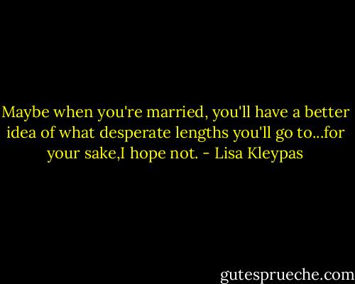 Maybe when you're married, you'll have a better idea of what desperate lengths you'll go to...for your sake,I hope not. - Lisa Kleypas