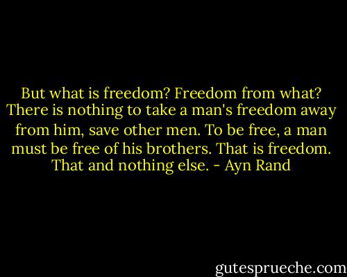 But what is freedom? Freedom from what? There is nothing to take a man's freedom away from him, save other men. To be free, a man must be free of his brothers. That is freedom. That and nothing else. - Ayn Rand