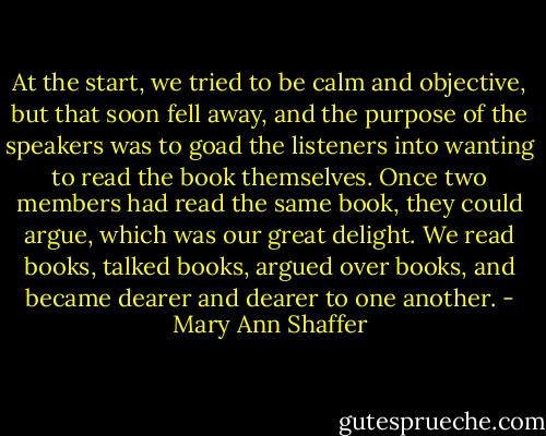 At the start, we tried to be calm and objective, but that soon fell away, and the purpose of the speakers was to goad the listeners into wanting to read the book themselves. Once two members had read the same book, they could argue, which was our great delight. We read books, talked books, argued over books, and became dearer and dearer to one another. - Mary Ann Shaffer