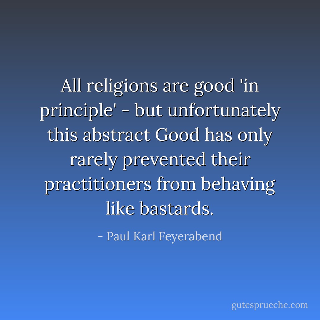 All religions are good 'in principle' - but unfortunately this abstract Good has only rarely prevented their practitioners from behaving like bastards. - Paul Karl Feyerabend