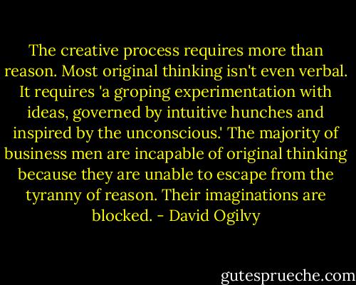 The creative process requires more than reason. Most original thinking isn't even verbal. It requires 'a groping experimentation with ideas, governed by intuitive hunches and inspired by the unconscious.' The majority of business men are incapable of original thinking because they are unable to escape from the tyranny of reason. Their imaginations are blocked. - David Ogilvy