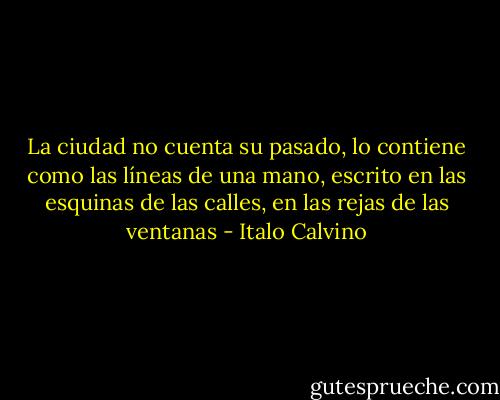 La ciudad no cuenta su pasado, lo contiene como las líneas de una mano, escrito en las esquinas de las calles, en las rejas de las ventanas - Italo Calvino