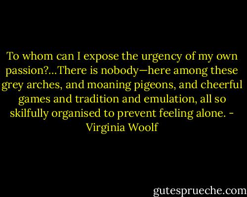 To whom can I expose the urgency of my own passion?…There is nobody—here among these grey arches, and moaning pigeons, and cheerful games and tradition and emulation, all so skilfully organised to prevent feeling alone. - Virginia Woolf
