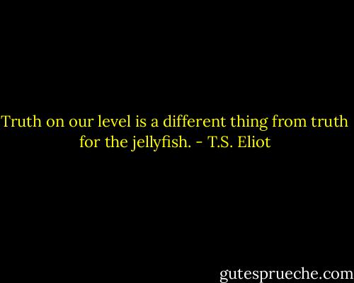 Truth on our level is a different thing from truth for the jellyfish. - T.S. Eliot