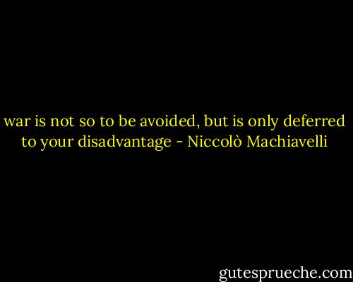 war is not so to be avoided, but is only deferred to your disadvantage - Niccolò Machiavelli