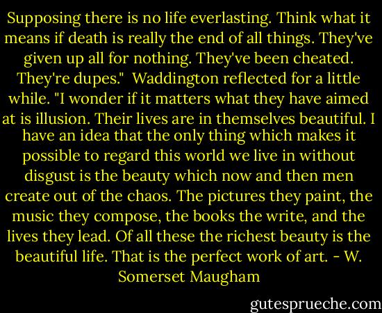 Supposing there is no life everlasting. Think what it means if death is really the end of all things. They've given up all for nothing. They've been cheated. They're dupes."<br /><br />Waddington reflected for a little while. "I wonder if it matters what they have aimed at is illusion. Their lives are in themselves beautiful. I have an idea that the only thing which makes it possible to regard this world we live in without disgust is the beauty which now and then men create out of the chaos. The pictures they paint, the music they compose, the books the write, and the lives they lead. Of all these the richest beauty is the beautiful life. That is the perfect work of art. - W. Somerset Maugham