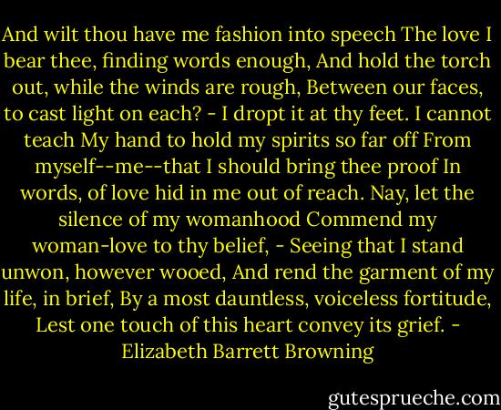 And wilt thou have me fashion into speech<br />The love I bear thee, finding words enough,<br />And hold the torch out, while the winds are rough,<br />Between our faces, to cast light on each? -<br />I dropt it at thy feet. I cannot teach<br />My hand to hold my spirits so far off<br />From myself--me--that I should bring thee proof<br />In words, of love hid in me out of reach.<br />Nay, let the silence of my womanhood<br />Commend my woman-love to thy belief, -<br />Seeing that I stand unwon, however wooed,<br />And rend the garment of my life, in brief,<br />By a most dauntless, voiceless fortitude,<br />Lest one touch of this heart convey its grief. - Elizabeth Barrett Browning