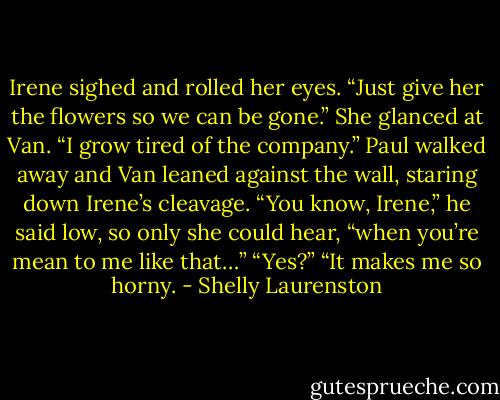 Irene sighed and rolled her eyes. “Just give her the flowers so we can be gone.” She glanced at Van. “I grow tired of the company.”<br />Paul walked away and Van leaned against the wall, staring down Irene’s cleavage. “You know, Irene,” he said low, so only she could hear, “when you’re mean to me like that…”<br />“Yes?”<br />“It makes me so horny. - Shelly Laurenston