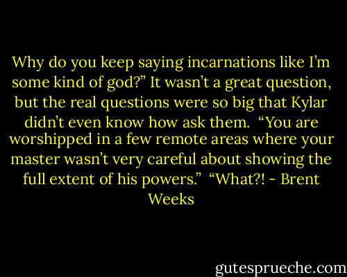 Why do you keep saying incarnations like I’m some kind of god?” It wasn’t a great question, but the real questions were so big that Kylar didn’t even know how ask them.<br /> “You are worshipped in a few remote areas where your master wasn’t very careful about showing the full extent of his powers.”<br /> “What?! - Brent Weeks