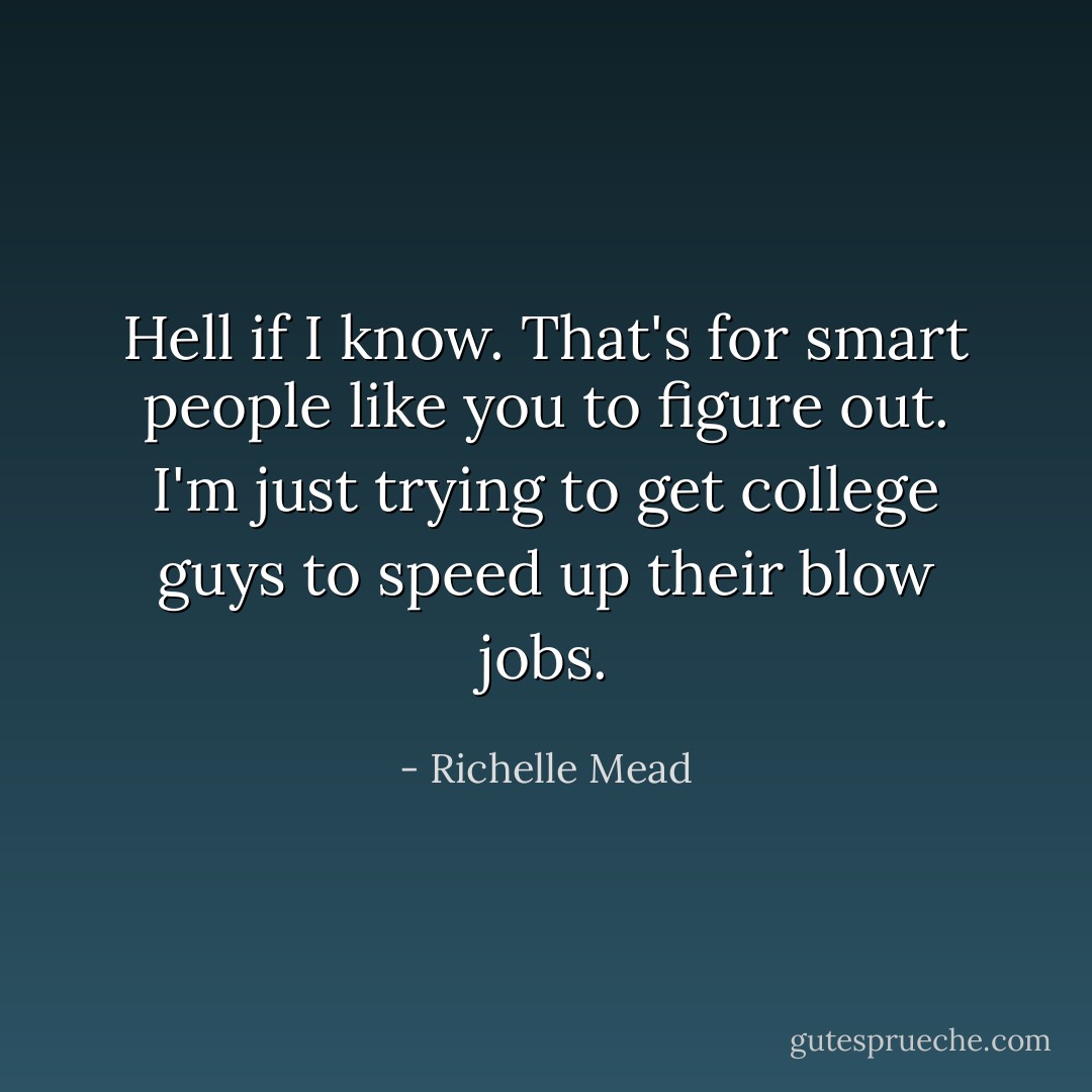 Hell if I know. That's for smart people like you to figure out. I'm just trying to get college guys to speed up their blow jobs. - Richelle Mead
