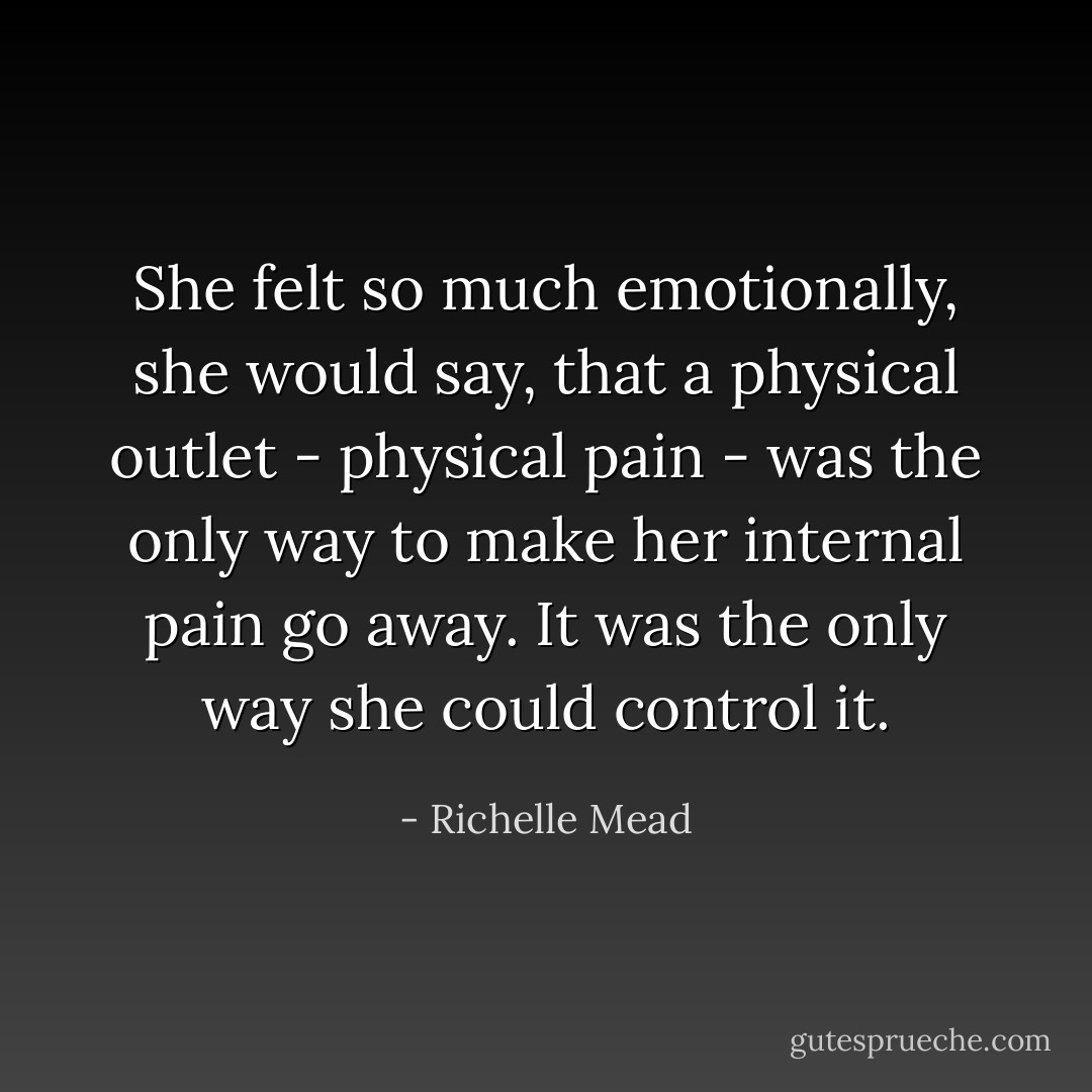 She felt so much emotionally, she would say, that a physical outlet - physical pain - was the only way to make her internal pain go away. It was the only way she could control it. - Richelle Mead