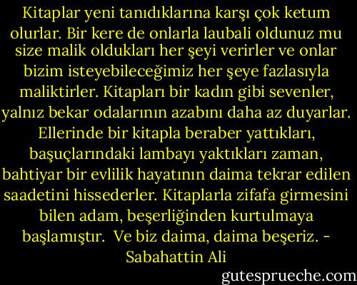 Kitaplar yeni tanıdıklarına karşı çok ketum olurlar. Bir kere de onlarla laubali oldunuz mu size malik oldukları her şeyi verirler ve onlar bizim isteyebileceğimiz her şeye fazlasıyla maliktirler. Kitapları bir kadın gibi sevenler, yalnız bekar odalarının azabını daha az duyarlar. Ellerinde bir kitapla beraber yattıkları, başuçlarındaki lambayı yaktıkları zaman, bahtiyar bir evlilik hayatının daima tekrar edilen saadetini hissederler. Kitaplarla zifafa girmesini bilen adam, beşerliğinden kurtulmaya başlamıştır.<br /><br />Ve biz daima, daima beşeriz. - Sabahattin Ali