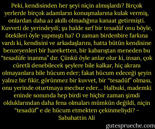 Peki, kendisinden her şeyi niçin almışlardı? Birçok yerlerde birçok adamların konuşmalarına kulak vermiş, onlardan daha az akıllı olmadığına kanaat getirmişti. Kuvveti de yerindeydi; şu halde sırf bir tesadüf onu böyle, ötekileri öyle yapmıştı ha? O zaman birdenbire farkına vardı ki, kendisini ve arkadaşlarını, hatta bütün kendisine benzeyenleri bir hareketten, bir kabarıştan meneden bu “tesadüfe inanma” dır. Çünkü öyle anlar olur ki, insan, çok cüretli denebilecek şeylere bile kalkar, hiç akranı olmayanlara bile hücum eder; fakat hücum edeceği şeyin yalnız bir fikir, görünmez bir kuvvet, bir “tesadüf” olması, onu yerinde oturtmaya mecbur eder… Halbuki, mademki eninde sonunda hep birdi ve hiçbir zaman şimdi olduklarından daha fena olmaları mümkün değildi, niçin “tesadüf” e de hücum etmekten çekinmeliydi? - Sabahattin Ali